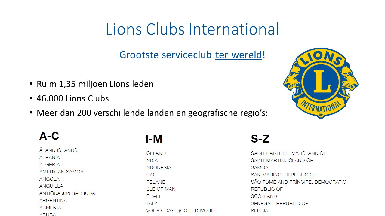 Lions Clubs International. Grootste serviceclub ter wereld! Ruim 1,35 miljoen Lions leden. 46.000 Lions Clubs. Meer dan 200 verschillende landen en geografische regio's