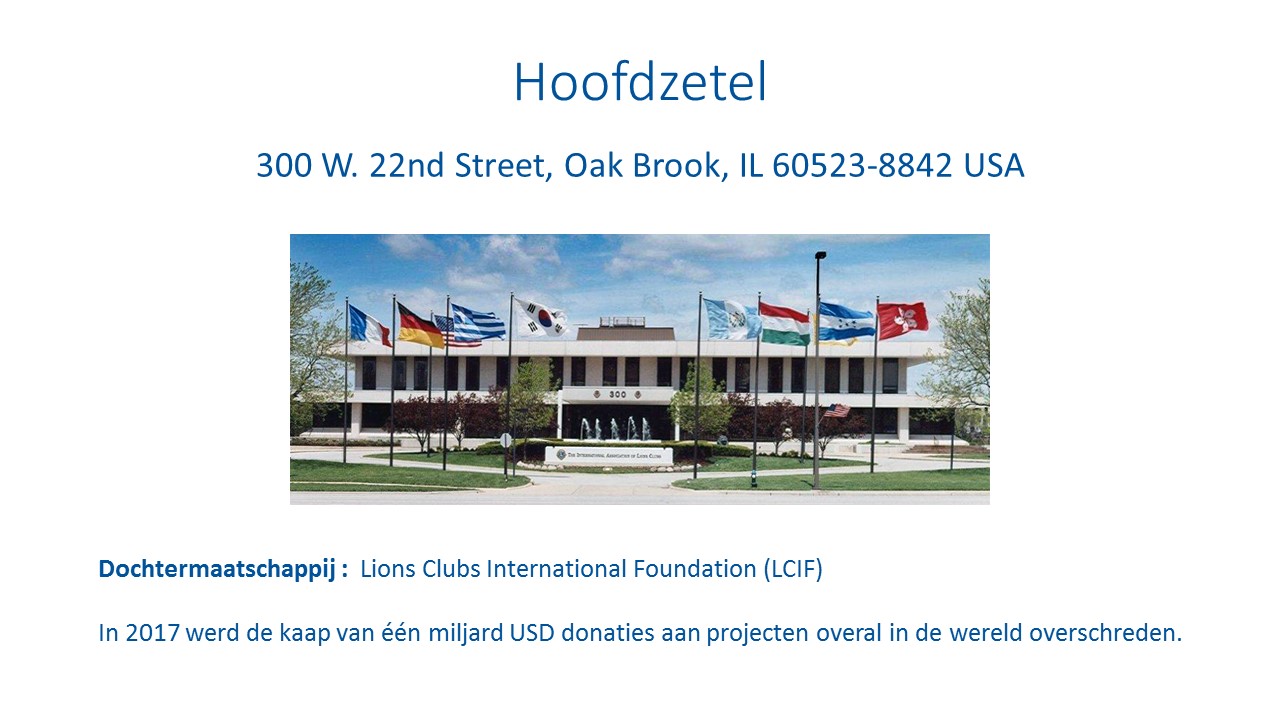 Hoofdzetel: 300 W. 22nd Street, Oak Brook, IL 60523-8842 USA. Dochtermaatschappij: Lions Clubs International Foundation (LCIF). In 2017 werd de kaap van één miljard USD donaties aan projecten overal in de wereld overschreden.